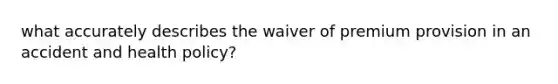 what accurately describes the waiver of premium provision in an accident and health policy?