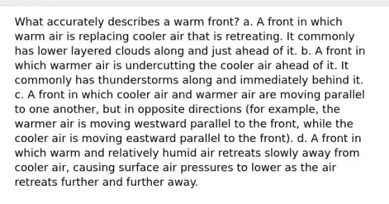 What accurately describes a warm front? a. A front in which warm air is replacing cooler air that is retreating. It commonly has lower layered clouds along and just ahead of it. b. A front in which warmer air is undercutting the cooler air ahead of it. It commonly has thunderstorms along and immediately behind it. c. A front in which cooler air and warmer air are moving parallel to one another, but in opposite directions (for example, the warmer air is moving westward parallel to the front, while the cooler air is moving eastward parallel to the front). d. A front in which warm and relatively humid air retreats slowly away from cooler air, causing surface air pressures to lower as the air retreats further and further away.