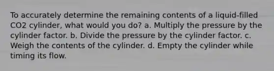 To accurately determine the remaining contents of a liquid-filled CO2 cylinder, what would you do? a. Multiply the pressure by the cylinder factor. b. Divide the pressure by the cylinder factor. c. Weigh the contents of the cylinder. d. Empty the cylinder while timing its flow.