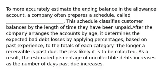 To more accurately estimate the ending balance in the allowance account, a company often prepares a schedule, called _________________________. This schedule classifies customer balances by the length of time they have been unpaid.After the company arranges the accounts by age, it determines the expected bad debt losses by applying percentages, based on past experience, to the totals of each category. The longer a receivable is past due, the less likely it is to be collected. As a result, the estimated percentage of uncollectible debts increases as the number of days past due increases.