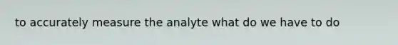 to accurately measure the analyte what do we have to do