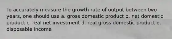 To accurately measure the growth rate of output between two years, one should use a. gross domestic product b. net domestic product c. real net investment d. real gross domestic product e. disposable income