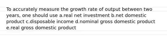 To accurately measure the growth rate of output between two years, one should use a.real net investment b.net domestic product c.disposable income d.nominal gross domestic product e.real gross domestic product