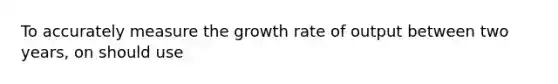 To accurately measure the growth rate of output between two years, on should use