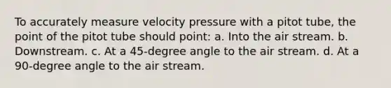 To accurately measure velocity pressure with a pitot tube, the point of the pitot tube should point: a. Into the air stream. b. Downstream. c. At a 45-degree angle to the air stream. d. At a 90-degree angle to the air stream.