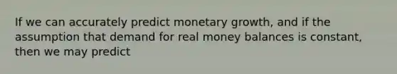 If we can accurately predict monetary growth, and if the assumption that demand for real money balances is constant, then we may predict