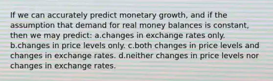 If we can accurately predict monetary growth, and if the assumption that demand for real money balances is constant, then we may predict: a.changes in exchange rates only. b.changes in price levels only. c.both changes in price levels and changes in exchange rates. d.neither changes in price levels nor changes in exchange rates.