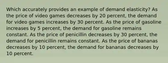 Which accurately provides an example of demand elasticity? As the price of video games decreases by 20 percent, the demand for video games increases by 30 percent. As the price of gasoline increases by 5 percent, the demand for gasoline remains constant. As the price of penicillin decreases by 30 percent, the demand for penicillin remains constant. As the price of bananas decreases by 10 percent, the demand for bananas decreases by 10 percent.