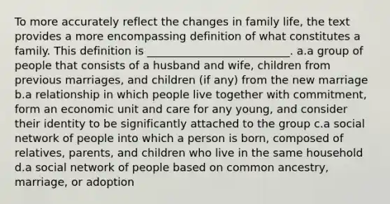 To more accurately reflect the changes in family life, the text provides a more encompassing definition of what constitutes a family. This definition is __________________________. a.a group of people that consists of a husband and wife, children from previous marriages, and children (if any) from the new marriage b.a relationship in which people live together with commitment, form an economic unit and care for any young, and consider their identity to be significantly attached to the group c.a social network of people into which a person is born, composed of relatives, parents, and children who live in the same household d.a social network of people based on common ancestry, marriage, or adoption