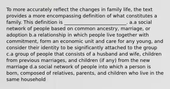 To more accurately reflect the changes in family life, the text provides a more encompassing definition of what constitutes a family. This definition is __________________________. a.a social network of people based on common ancestry, marriage, or adoption b.a relationship in which people live together with commitment, form an economic unit and care for any young, and consider their identity to be significantly attached to the group c.a group of people that consists of a husband and wife, children from previous marriages, and children (if any) from the new marriage d.a social network of people into which a person is born, composed of relatives, parents, and children who live in the same household