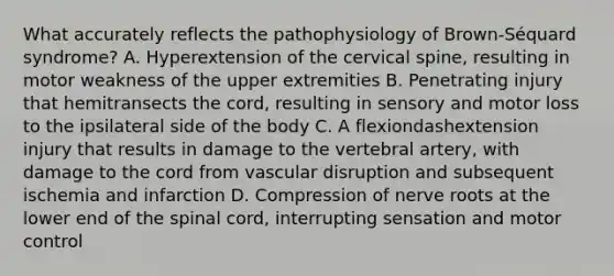 What accurately reflects the pathophysiology of ​Brown-Séquard ​syndrome? A. Hyperextension of the cervical​ spine, resulting in motor weakness of the upper extremities B. Penetrating injury that hemitransects the​ cord, resulting in sensory and motor loss to the ipsilateral side of the body C. A flexiondashextension injury that results in damage to the vertebral​ artery, with damage to the cord from vascular disruption and subsequent ischemia and infarction D. Compression of nerve roots at the lower end of the spinal​ cord, interrupting sensation and motor control