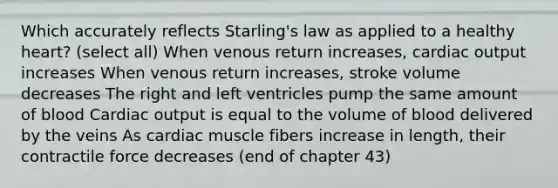 Which accurately reflects Starling's law as applied to a healthy heart? (select all) When venous return increases, <a href='https://www.questionai.com/knowledge/kyxUJGvw35-cardiac-output' class='anchor-knowledge'>cardiac output</a> increases When venous return increases, stroke volume decreases The right and left ventricles pump the same amount of blood Cardiac output is equal to the volume of blood delivered by the veins As cardiac muscle fibers increase in length, their contractile force decreases (end of chapter 43)