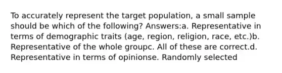 To accurately represent the target population, a small sample should be which of the following? Answers:a. Representative in terms of demographic traits (age, region, religion, race, etc.)b. Representative of the whole groupc. All of these are correct.d. Representative in terms of opinionse. Randomly selected