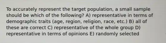 To accurately represent the target population, a small sample should be which of the following? A) representative in terms of demographic traits (age, region, religion, race, etc.) B) all of these are correct C) representative of the whole group D) representative in terms of opinions E) randomly selected