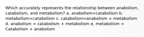 Which accurately represents the relationship between anabolism, catabolism, and metabolism? a. anabolism=catabolism b. metabolism=catabolism c. catabolism=anabolism + metabolism d. anabolism = catabolism + metabolism e. metabolism = Catabolism + anabolism