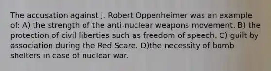 The accusation against J. Robert Oppenheimer was an example of: A) the strength of the anti-nuclear weapons movement. B) the protection of civil liberties such as freedom of speech. C) guilt by association during the Red Scare. D)the necessity of bomb shelters in case of nuclear war.