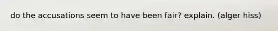 do the accusations seem to have been fair? explain. (alger hiss)