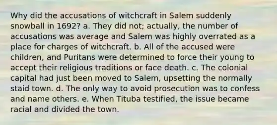 Why did the accusations of witchcraft in Salem suddenly snowball in 1692? a. They did not; actually, the number of accusations was average and Salem was highly overrated as a place for charges of witchcraft. b. All of the accused were children, and Puritans were determined to force their young to accept their religious traditions or face death. c. The colonial capital had just been moved to Salem, upsetting the normally staid town. d. The only way to avoid prosecution was to confess and name others. e. When Tituba testified, the issue became racial and divided the town.