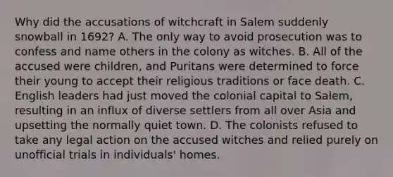 Why did the accusations of witchcraft in Salem suddenly snowball in 1692? A. The only way to avoid prosecution was to confess and name others in the colony as witches. B. All of the accused were children, and Puritans were determined to force their young to accept their religious traditions or face death. C. English leaders had just moved the colonial capital to Salem, resulting in an influx of diverse settlers from all over Asia and upsetting the normally quiet town. D. The colonists refused to take any legal action on the accused witches and relied purely on unofficial trials in individuals' homes.