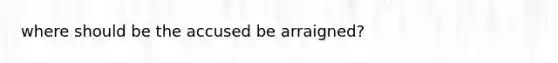 where should be the accused be arraigned?