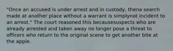 "Once an accused is under arrest and in custody, thena search made at another place without a warrant is simplynot incident to an arrest." The court reasoned this becausesuspects who are already arrested and taken away no longer pose a threat to officers who return to the original scene to get another bite at the apple.