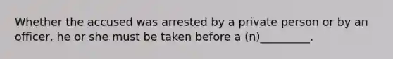 Whether the accused was arrested by a private person or by an officer, he or she must be taken before a (n)_________.