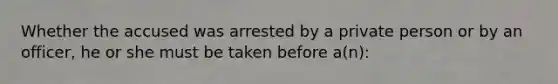 Whether the accused was arrested by a private person or by an officer, he or she must be taken before a(n):