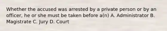 Whether the accused was arrested by a private person or by an officer, he or she must be taken before a(n) A. Administrator B. Magistrate C. Jury D. Court