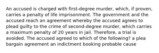 An accused is charged with first-degree murder, which, if proven, carries a penalty of life imprisonment. The government and the accused reach an agreement whereby the accused agrees to plead guilty to the crime of second-degree murder, which carries a maximum penalty of 20 years in jail. Therefore, a trial is avoided. The accused agreed to which of the following? a plea bargain agreement an indictment booking probable cause