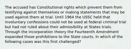 The accused has Constitutional rights which prevent them from testifying against themselves or making statements that may be used against them at trial. Until 1964 the USSC held that involuntary confessions could not be used at federal criminal trial but had not ruled about their admissibility at States trials. Through the incorporation theory the Fourteenth Amendment expanded those prohibitions to the State courts. In which of the following cases was this first challenged?