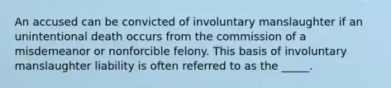 An accused can be convicted of involuntary manslaughter if an unintentional death occurs from the commission of a misdemeanor or nonforcible felony. This basis of involuntary manslaughter liability is often referred to as the _____.