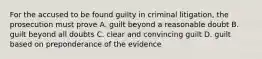 For the accused to be found guilty in criminal litigation, the prosecution must prove A. guilt beyond a reasonable doubt B. guilt beyond all doubts C. clear and convincing guilt D. guilt based on preponderance of the evidence