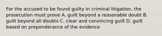 For the accused to be found guilty in criminal litigation, the prosecution must prove A. guilt beyond a reasonable doubt B. guilt beyond all doubts C. clear and convincing guilt D. guilt based on preponderance of the evidence