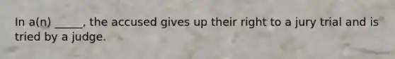 In a(n) _____, the accused gives up their right to a jury trial and is tried by a judge.