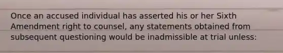 Once an accused individual has asserted his or her Sixth Amendment right to counsel, any statements obtained from subsequent questioning would be inadmissible at trial unless: