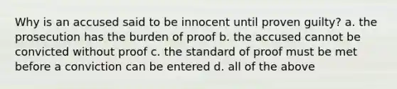 Why is an accused said to be innocent until proven guilty? a. the prosecution has the burden of proof b. the accused cannot be convicted without proof c. the standard of proof must be met before a conviction can be entered d. all of the above