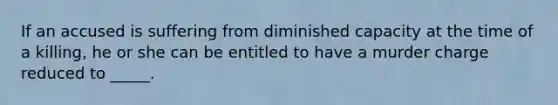 If an accused is suffering from diminished capacity at the time of a killing, he or she can be entitled to have a murder charge reduced to _____.