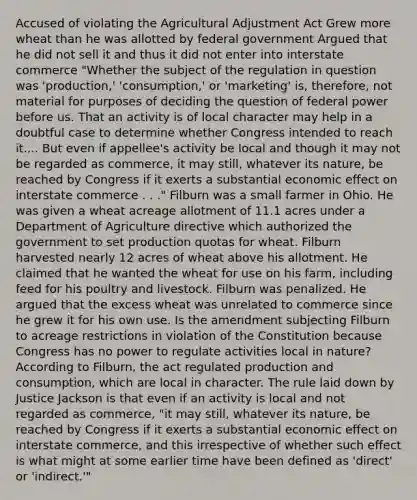 Accused of violating the Agricultural Adjustment Act Grew more wheat than he was allotted by federal government Argued that he did not sell it and thus it did not enter into interstate commerce "Whether the subject of the regulation in question was 'production,' 'consumption,' or 'marketing' is, therefore, not material for purposes of deciding the question of federal power before us. That an activity is of local character may help in a doubtful case to determine whether Congress intended to reach it.... But even if appellee's activity be local and though it may not be regarded as commerce, it may still, whatever its nature, be reached by Congress if it exerts a substantial economic effect on interstate commerce . . ." Filburn was a small farmer in Ohio. He was given a wheat acreage allotment of 11.1 acres under a Department of Agriculture directive which authorized the government to set production quotas for wheat. Filburn harvested nearly 12 acres of wheat above his allotment. He claimed that he wanted the wheat for use on his farm, including feed for his poultry and livestock. Filburn was penalized. He argued that the excess wheat was unrelated to commerce since he grew it for his own use. Is the amendment subjecting Filburn to acreage restrictions in violation of the Constitution because Congress has no power to regulate activities local in nature? According to Filburn, the act regulated production and consumption, which are local in character. The rule laid down by Justice Jackson is that even if an activity is local and not regarded as commerce, "it may still, whatever its nature, be reached by Congress if it exerts a substantial economic effect on interstate commerce, and this irrespective of whether such effect is what might at some earlier time have been defined as 'direct' or 'indirect.'"