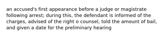 an accused's first appearance before a judge or magistrate following arrest; during this, the defendant is informed of the charges, advised of the right o counsel, told the amount of bail, and given a date for the preliminary hearing