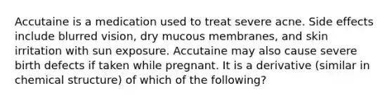 Accutaine is a medication used to treat severe acne. Side effects include blurred vision, dry mucous membranes, and skin irritation with sun exposure. Accutaine may also cause severe birth defects if taken while pregnant. It is a derivative (similar in chemical structure) of which of the following?