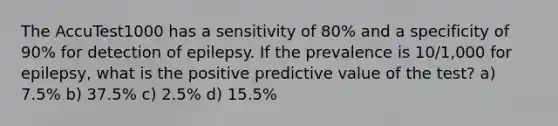 The AccuTest1000 has a sensitivity of 80% and a specificity of 90% for detection of epilepsy. If the prevalence is 10/1,000 for epilepsy, what is the positive predictive value of the test? a) 7.5% b) 37.5% c) 2.5% d) 15.5%