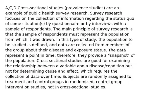 A,C,D Cross-sectional studies (prevalence studies) are an example of public health survey research. Survey research focuses on the collection of information regarding the status quo of some situation(s) by questionnaire or by interviews with a sample of respondents. The main principle of survey research is that the sample of respondents must represent the population from which it was drawn. In this type of study, the population to be studied is defined, and data are collected from members of the group about their disease and exposure status. The data represent a point in time; therefore, they provide a "snapshot" of the population. Cross-sectional studies are good for examining the relationship between a variable and a disease/condition but not for determining cause and effect, which requires the collection of data over time. Subjects are randomly assigned to treatment and control groups in randomized, control group intervention studies, not in cross-sectional studies.