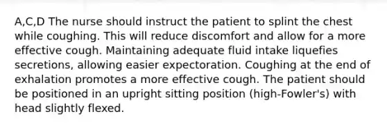 A,C,D The nurse should instruct the patient to splint the chest while coughing. This will reduce discomfort and allow for a more effective cough. Maintaining adequate fluid intake liquefies secretions, allowing easier expectoration. Coughing at the end of exhalation promotes a more effective cough. The patient should be positioned in an upright sitting position (high-Fowler's) with head slightly flexed.