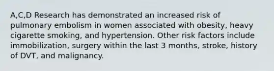 A,C,D Research has demonstrated an increased risk of pulmonary embolism in women associated with obesity, heavy cigarette smoking, and hypertension. Other risk factors include immobilization, surgery within the last 3 months, stroke, history of DVT, and malignancy.