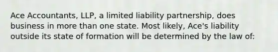 Ace Accountants, LLP, a limited liability partnership, does business in more than one state. Most likely, Ace's liability outside its state of formation will be determined by the law of: