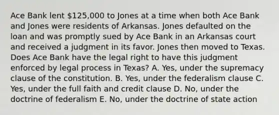 Ace Bank lent 125,000 to Jones at a time when both Ace Bank and Jones were residents of Arkansas. Jones defaulted on the loan and was promptly sued by Ace Bank in an Arkansas court and received a judgment in its favor. Jones then moved to Texas. Does Ace Bank have the legal right to have this judgment enforced by legal process in Texas? A. Yes, under the supremacy clause of the constitution. B. Yes, under the federalism clause C. Yes, under the full faith and credit clause D. No, under the doctrine of federalism E. No, under the doctrine of state action