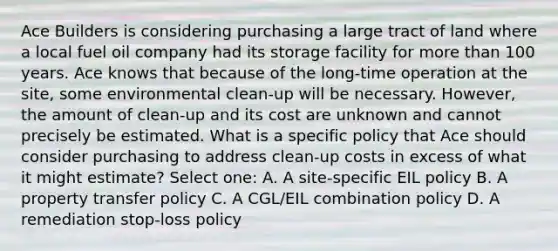 Ace Builders is considering purchasing a large tract of land where a local fuel oil company had its storage facility for more than 100 years. Ace knows that because of the long-time operation at the site, some environmental clean-up will be necessary. However, the amount of clean-up and its cost are unknown and cannot precisely be estimated. What is a specific policy that Ace should consider purchasing to address clean-up costs in excess of what it might estimate? Select one: A. A site-specific EIL policy B. A property transfer policy C. A CGL/EIL combination policy D. A remediation stop-loss policy