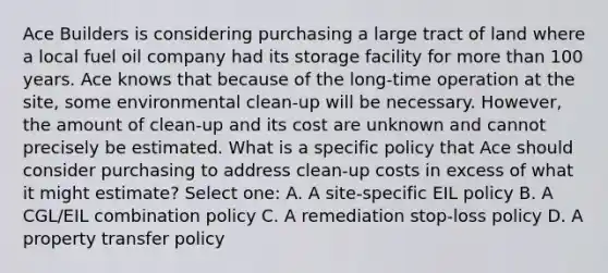 Ace Builders is considering purchasing a large tract of land where a local fuel oil company had its storage facility for more than 100 years. Ace knows that because of the long-time operation at the site, some environmental clean-up will be necessary. However, the amount of clean-up and its cost are unknown and cannot precisely be estimated. What is a specific policy that Ace should consider purchasing to address clean-up costs in excess of what it might estimate? Select one: A. A site-specific EIL policy B. A CGL/EIL combination policy C. A remediation stop-loss policy D. A property transfer policy