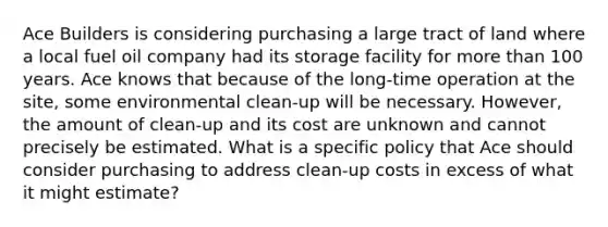 Ace Builders is considering purchasing a large tract of land where a local fuel oil company had its storage facility for more than 100 years. Ace knows that because of the long-time operation at the site, some environmental clean-up will be necessary. However, the amount of clean-up and its cost are unknown and cannot precisely be estimated. What is a specific policy that Ace should consider purchasing to address clean-up costs in excess of what it might estimate?