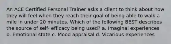 An ACE Certified Personal Trainer asks a client to think about how they will feel when they reach their goal of being able to walk a mile in under 20 minutes. Which of the following BEST describes the source of self- efficacy being used? a. Imaginal experiences b. Emotional state c. Mood appraisal d. Vicarious experiences